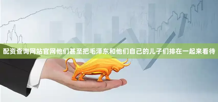 配资查询网站官网他们甚至把毛泽东和他们自己的儿子们排在一起来看待
