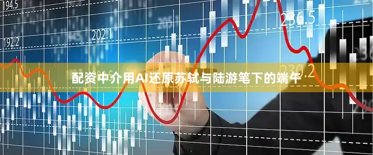 配资中介用AI还原苏轼与陆游笔下的端午