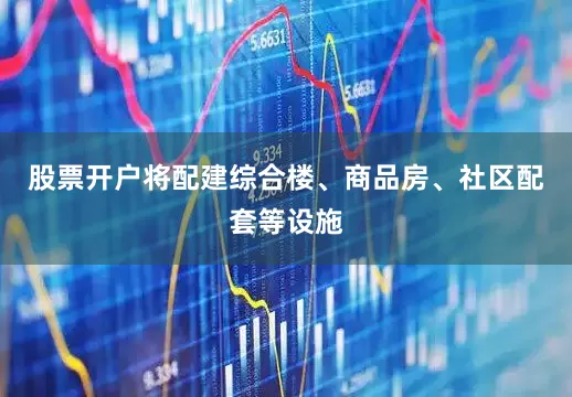 股票开户将配建综合楼、商品房、社区配套等设施