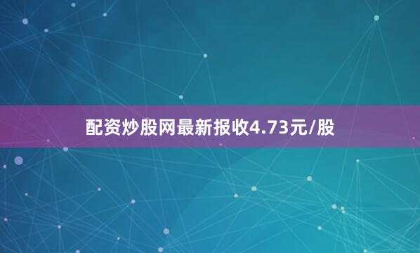 配资炒股网最新报收4.73元/股