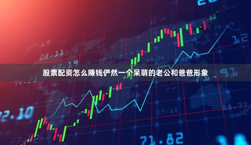 股票配资怎么赚钱俨然一个呆萌的老公和爸爸形象