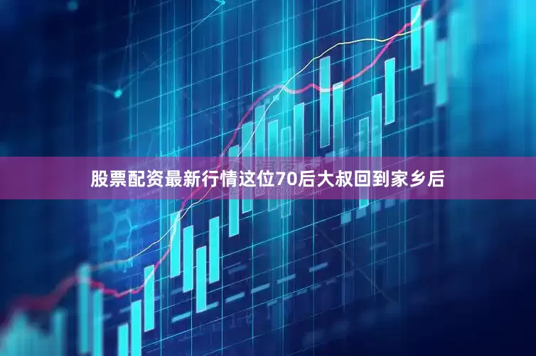 股票配资最新行情这位70后大叔回到家乡后
